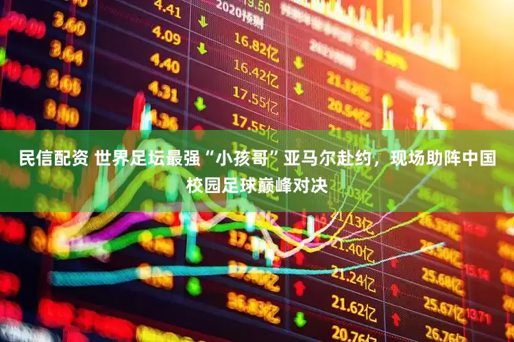 民信配资 世界足坛最强“小孩哥”亚马尔赴约，现场助阵中国校园足球巅峰对决