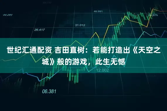世纪汇通配资 吉田直树：若能打造出《天空之城》般的游戏，此生无憾