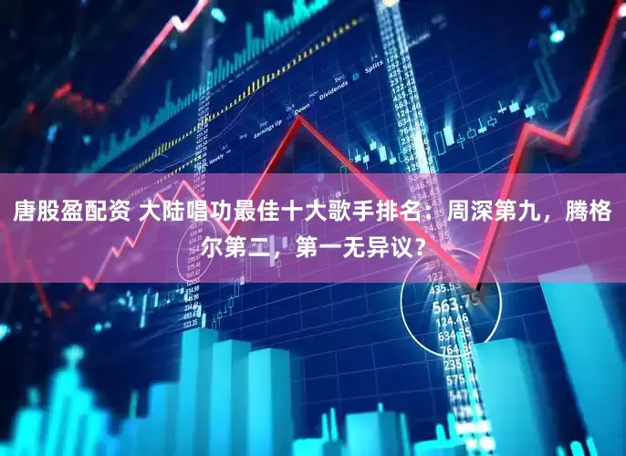 唐股盈配资 大陆唱功最佳十大歌手排名：周深第九，腾格尔第二，第一无异议？