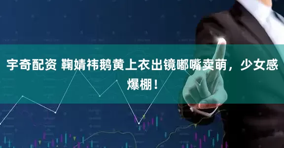 宇奇配资 鞠婧祎鹅黄上衣出镜嘟嘴卖萌，少女感爆棚！