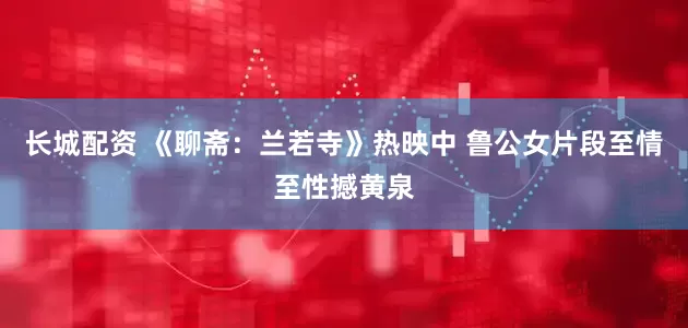 长城配资 《聊斋：兰若寺》热映中 鲁公女片段至情至性撼黄泉
