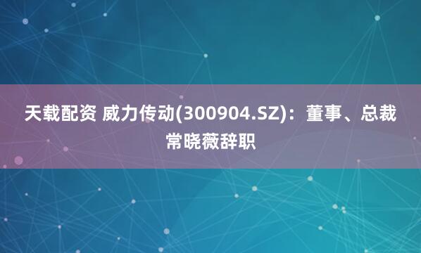 天载配资 威力传动(300904.SZ)：董事、总裁常晓薇辞职