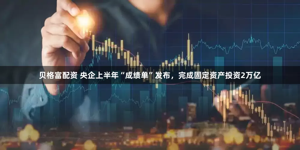 贝格富配资 央企上半年“成绩单”发布，完成固定资产投资2万亿