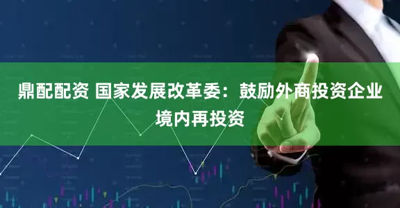 鼎配配资 国家发展改革委：鼓励外商投资企业境内再投资