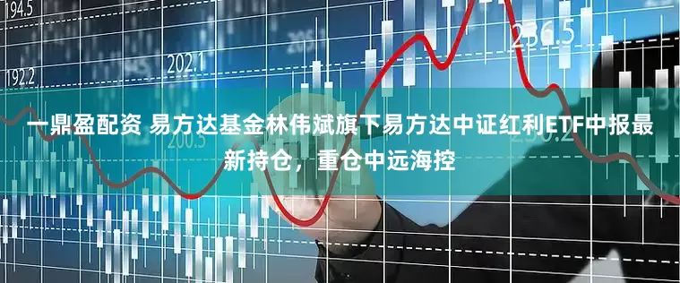 一鼎盈配资 易方达基金林伟斌旗下易方达中证红利ETF中报最新持仓，重仓中远海控