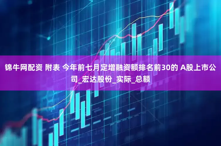 锦牛网配资 附表 今年前七月定增融资额排名前30的 A股上市公司_宏达股份_实际_总额