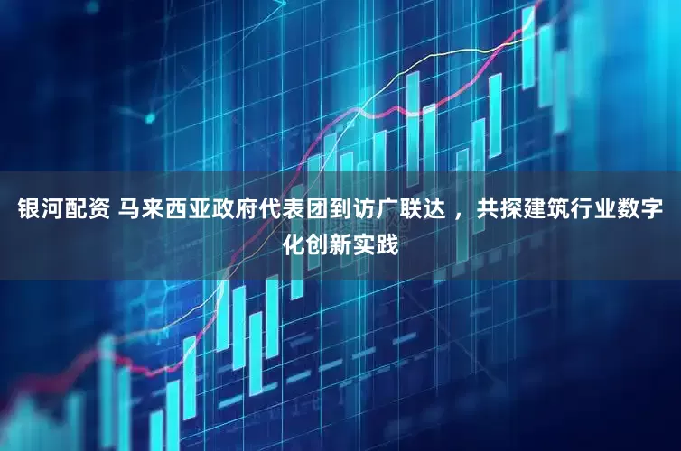 银河配资 马来西亚政府代表团到访广联达 ，共探建筑行业数字化创新实践