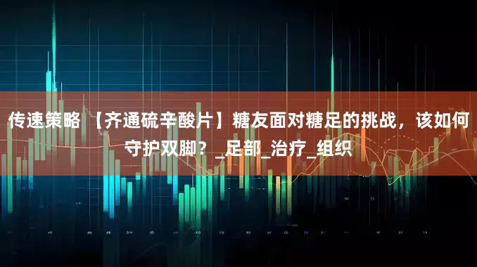 传速策略 【齐通硫辛酸片】糖友面对糖足的挑战，该如何守护双脚？_足部_治疗_组织