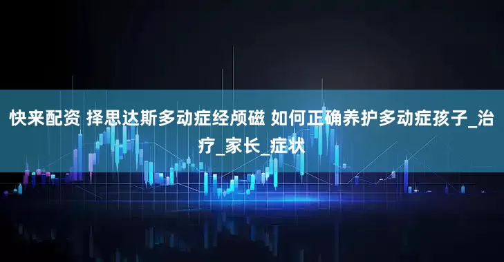 快来配资 择思达斯多动症经颅磁 如何正确养护多动症孩子_治疗_家长_症状