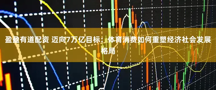 盈盈有道配资 迈向7万亿目标：体育消费如何重塑经济社会发展格局