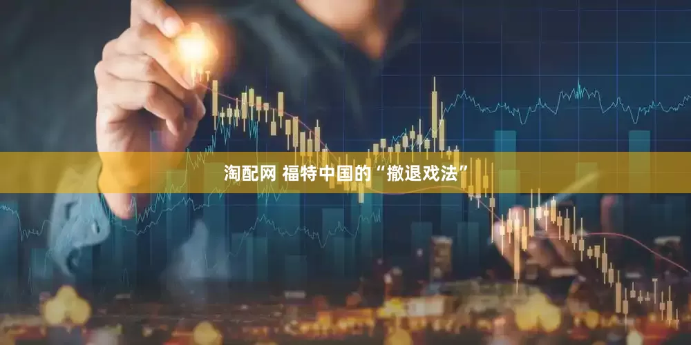 淘配网 福特中国的“撤退戏法”