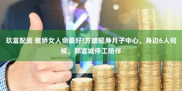 玖富配资 撒娇女人命最好!方媛现身月子中心，身边6人伺候，郭富城停工陪伴