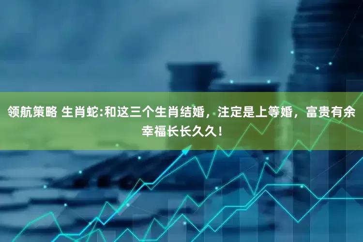 领航策略 生肖蛇:和这三个生肖结婚，注定是上等婚，富贵有余幸福长长久久！
