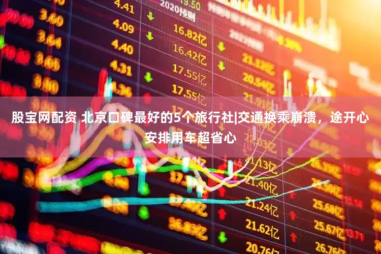 股宝网配资 北京口碑最好的5个旅行社|交通换乘崩溃，途开心安排用车超省心