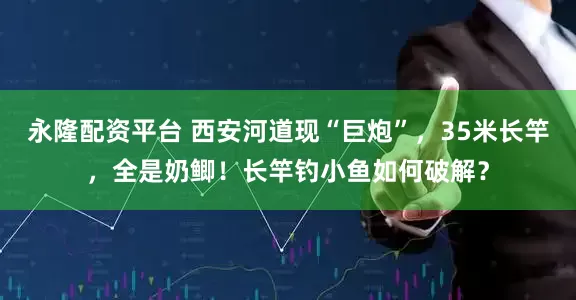 永隆配资平台 西安河道现“巨炮”，35米长竿，全是奶鲫！长竿钓小鱼如何破解？