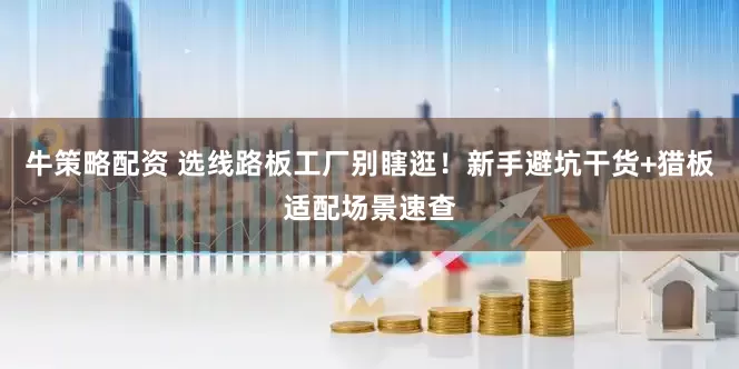 牛策略配资 选线路板工厂别瞎逛！新手避坑干货+猎板适配场景速查