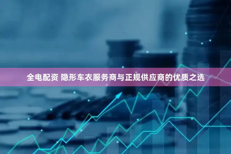 全电配资 隐形车衣服务商与正规供应商的优质之选