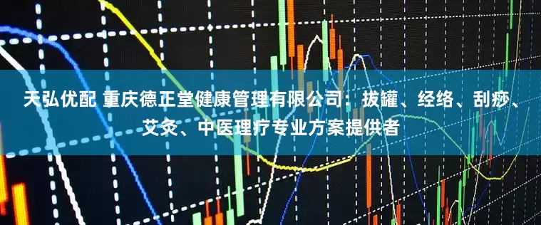 天弘优配 重庆德正堂健康管理有限公司：拔罐、经络、刮痧、艾灸、中医理疗专业方案提供者