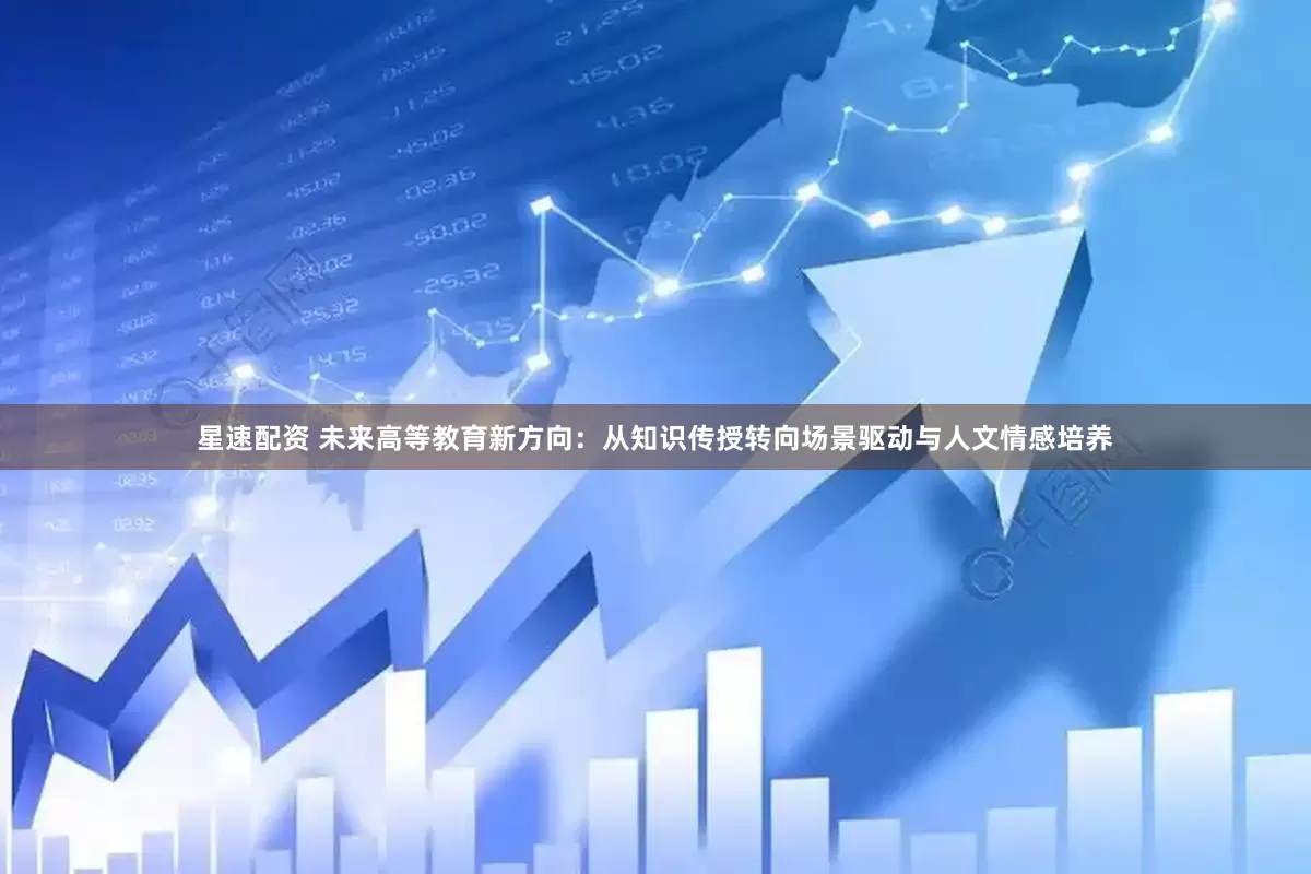 星速配资 未来高等教育新方向：从知识传授转向场景驱动与人文情感培养