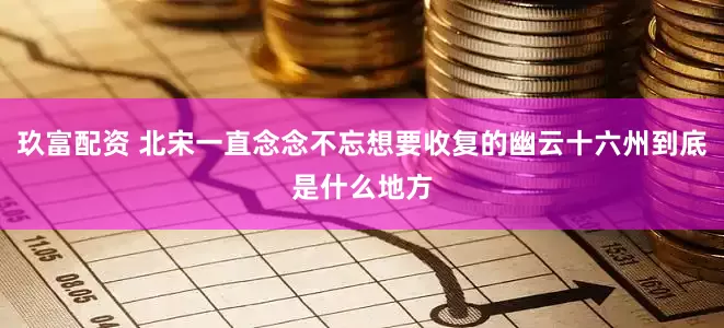 玖富配资 北宋一直念念不忘想要收复的幽云十六州到底是什么地方