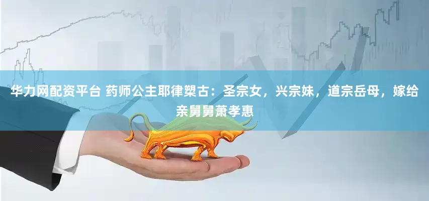 华力网配资平台 药师公主耶律槊古：圣宗女，兴宗妹，道宗岳母，嫁给亲舅舅萧孝惠