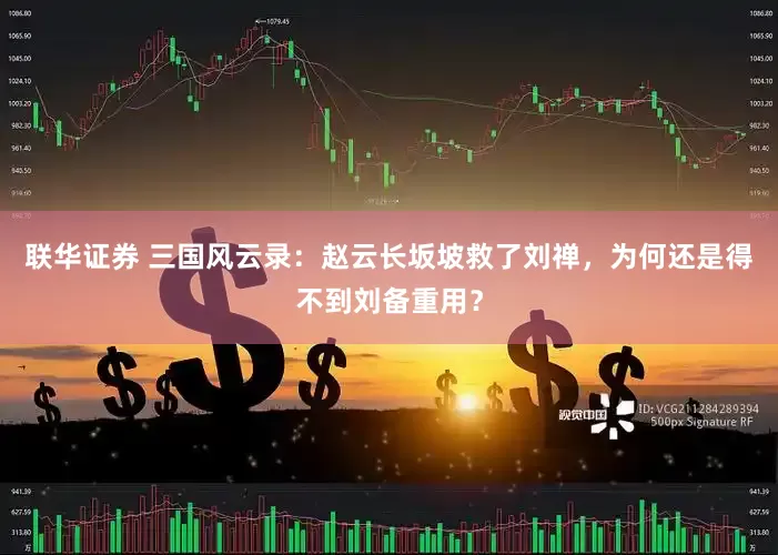 联华证券 三国风云录：赵云长坂坡救了刘禅，为何还是得不到刘备重用？